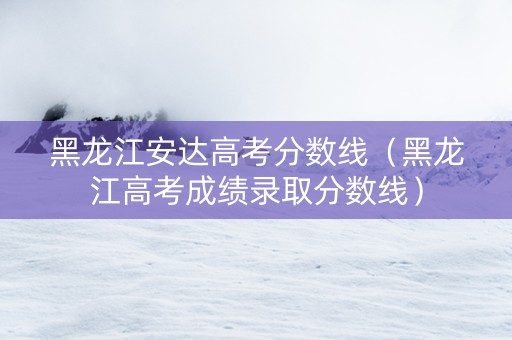 黑龙江安达高考分数线（黑龙江高考成绩录取分数线）