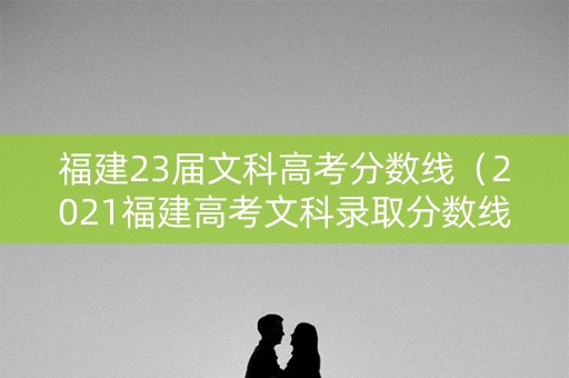 福建23届文科高考分数线（2021福建高考文科录取分数线）