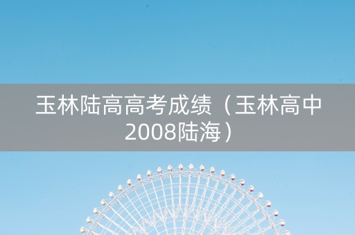 玉林陆高高考成绩（玉林高中2008陆海）