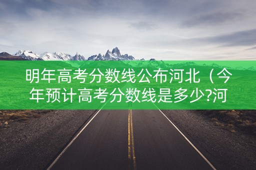 明年高考分数线公布河北（今年预计高考分数线是多少?河北）