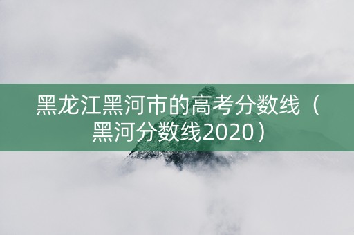 黑龙江黑河市的高考分数线（黑河分数线2020）