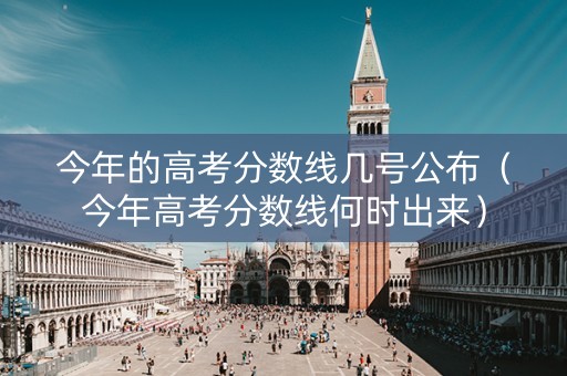 今年的高考分数线几号公布（今年高考分数线何时出来）