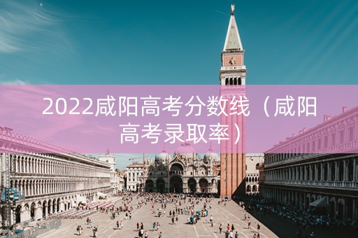 2022咸阳高考分数线（咸阳高考录取率）