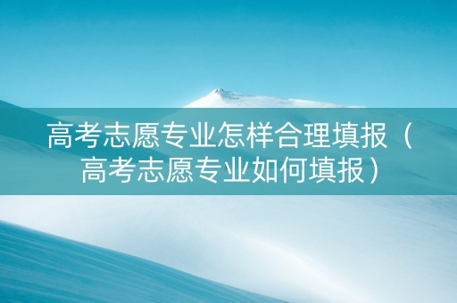 高考志愿专业怎样合理填报（高考志愿专业如何填报）