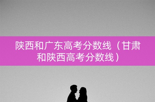 陕西和广东高考分数线（甘肃和陕西高考分数线）