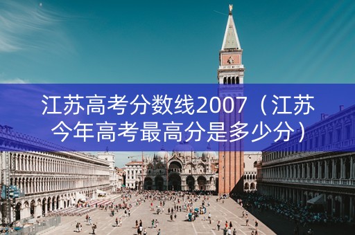江苏高考分数线2007（江苏今年高考最高分是多少分）