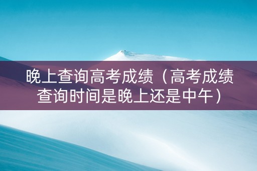 晚上查询高考成绩（高考成绩查询时间是晚上还是中午）