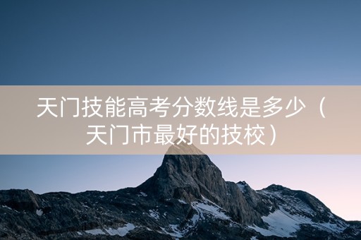 天门技能高考分数线是多少（天门市最好的技校）