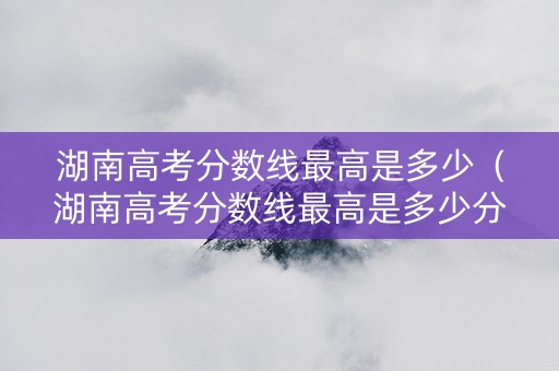 湖南高考分数线最高是多少（湖南高考分数线最高是多少分）