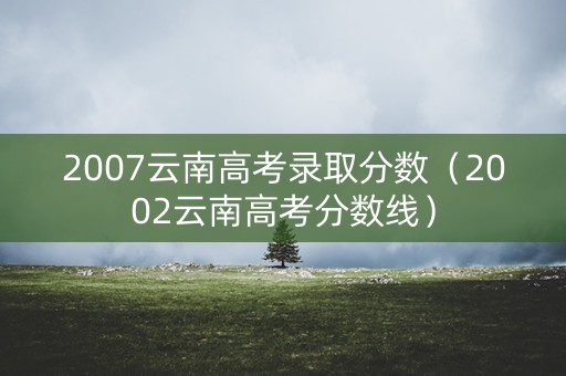 2007云南高考录取分数（2002云南高考分数线）