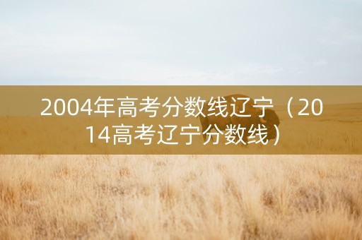 2004年高考分数线辽宁（2014高考辽宁分数线）