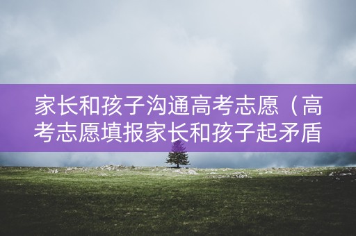 家长和孩子沟通高考志愿（高考志愿填报家长和孩子起矛盾）