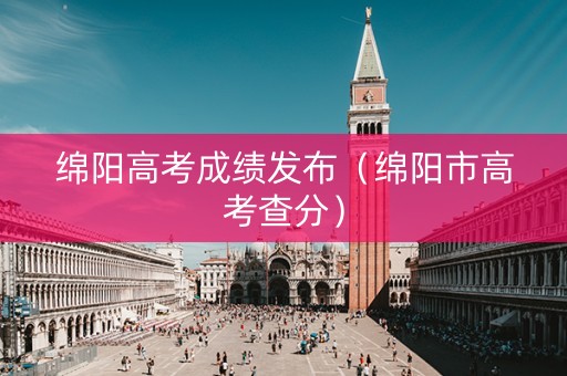绵阳高考成绩发布（绵阳市高考查分）