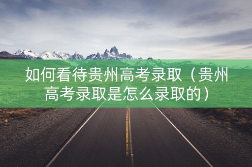 如何看待贵州高考录取（贵州高考录取是怎么录取的）
