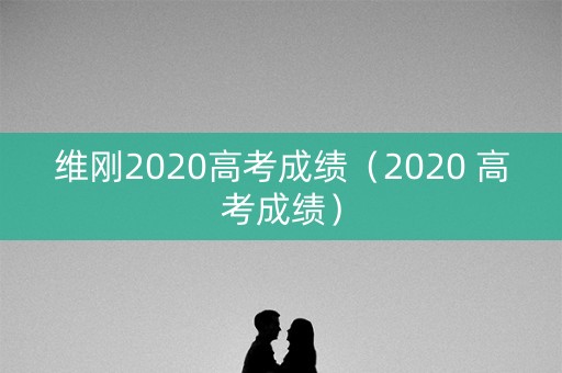 维刚2020高考成绩（2020 高考成绩）