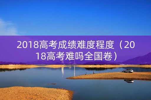 2018高考成绩难度程度（2018高考难吗全国卷）