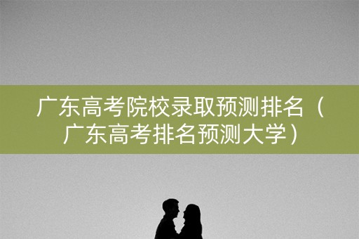 广东高考院校录取预测排名（广东高考排名预测大学）