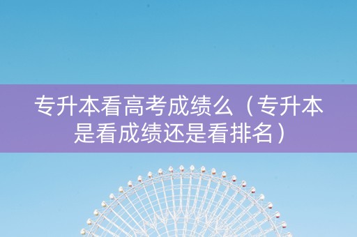 专升本看高考成绩么（专升本是看成绩还是看排名）