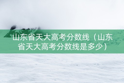 山东省天大高考分数线（山东省天大高考分数线是多少）