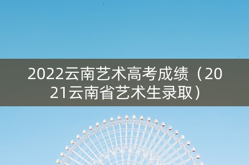 2022云南艺术高考成绩（2021云南省艺术生录取）