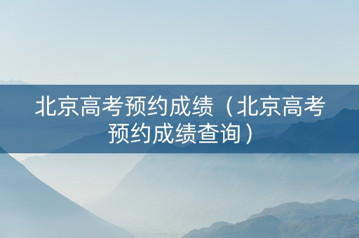 北京高考预约成绩（北京高考预约成绩查询）