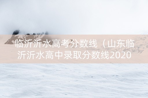 临沂沂水高考分数线（山东临沂沂水高中录取分数线2020）