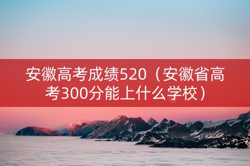 安徽高考成绩520（安徽省高考300分能上什么学校）