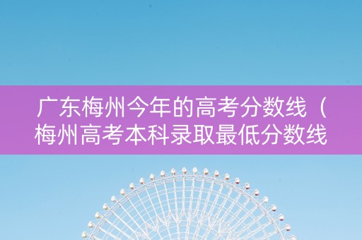 广东梅州今年的高考分数线（梅州高考本科录取最低分数线）