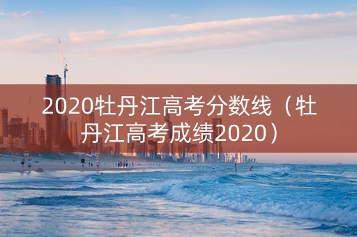 2020牡丹江高考分数线（牡丹江高考成绩2020）