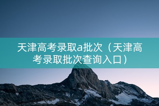 天津高考录取a批次（天津高考录取批次查询入口）
