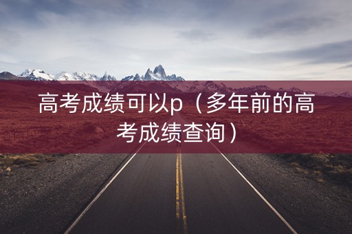高考成绩可以p（多年前的高考成绩查询）