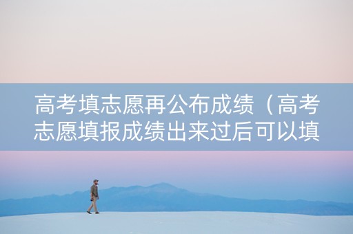 高考填志愿再公布成绩（高考志愿填报成绩出来过后可以填吗?）