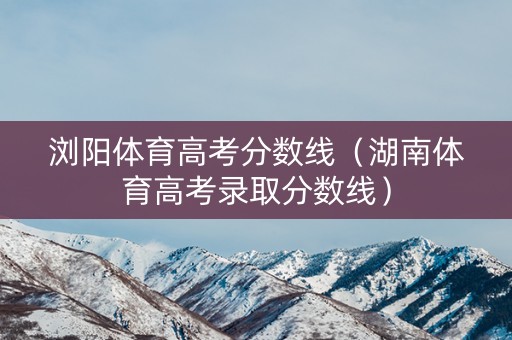 浏阳体育高考分数线（湖南体育高考录取分数线）