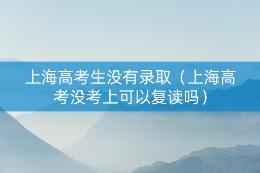 上海高考生没有录取（上海高考没考上可以复读吗）