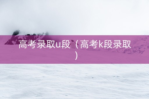 高考录取u段（高考k段录取）
