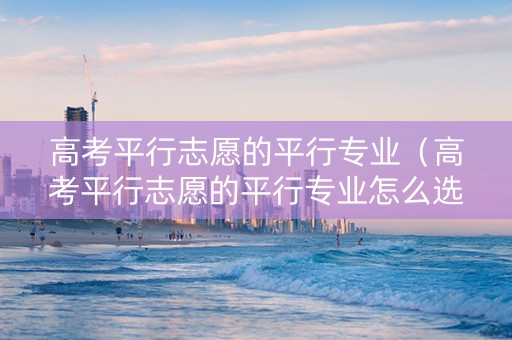 高考平行志愿的平行专业（高考平行志愿的平行专业怎么选）
