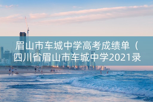 眉山市车城中学高考成绩单（四川省眉山市车城中学2021录取分数线）