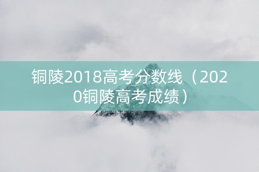 铜陵2018高考分数线（2020铜陵高考成绩）
