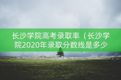 长沙学院高考录取率（长沙学院2020年录取分数线是多少）