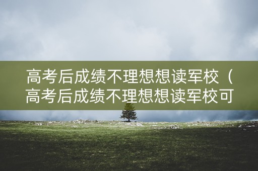 高考后成绩不理想想读军校（高考后成绩不理想想读军校可以吗）