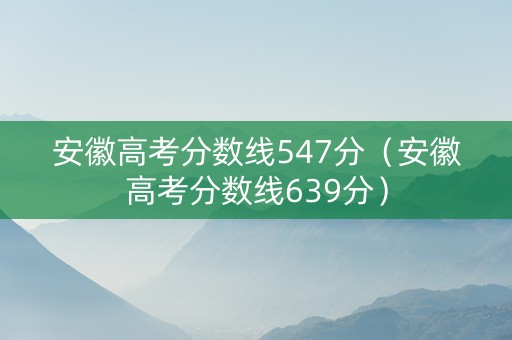 安徽高考分数线547分（安徽高考分数线639分）