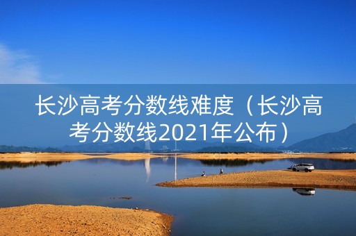 长沙高考分数线难度（长沙高考分数线2021年公布）