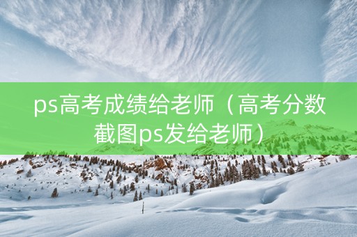 ps高考成绩给老师（高考分数截图ps发给老师）
