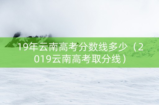19年云南高考分数线多少（2019云南高考取分线）