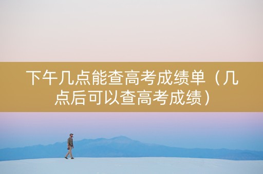 下午几点能查高考成绩单（几点后可以查高考成绩）