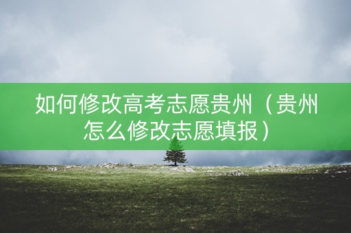 如何修改高考志愿贵州（贵州怎么修改志愿填报）