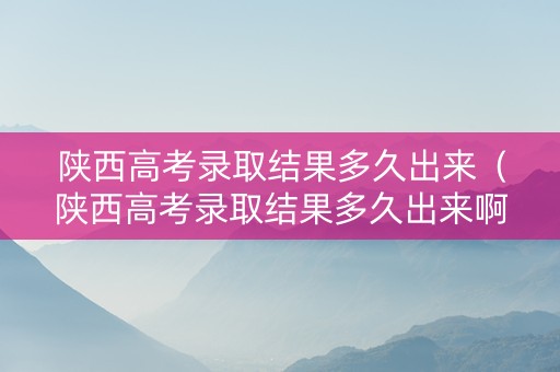 陕西高考录取结果多久出来（陕西高考录取结果多久出来啊）