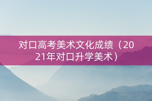对口高考美术文化成绩（2021年对口升学美术）