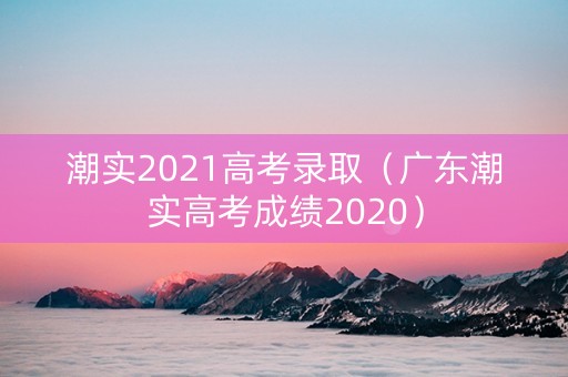 潮实2021高考录取（广东潮实高考成绩2020）
