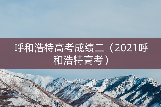 呼和浩特高考成绩二（2021呼和浩特高考）